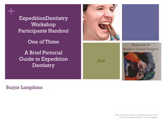 +
Burjor Langdana
ExpeditionDentistry
Workshop
Participants Handout
One of Three
A Brief Pictorial
Guide to Expedition
Dentistry
2014- Expedition Dentistry Workshop Handout 1/3-A
Guide to Expedition Dentistry- Burjor Langdana.
2014
 