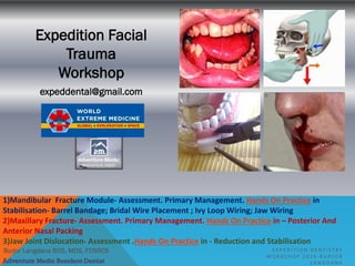 Burjor Langdana BDS, MDS, FDSRCS
Expedition Facial
Trauma
Workshop
expeddental@gmail.com
E X P E D I T I O N D E N T I S T R Y
W O R K S H O P 2 0 1 6 - B U R J O R
L A N G D A N AAdventure Medic Resident Dentist
1)Mandibular Fracture Module- Assessment. Primary Management. Hands On Practice in
Stabilisation- Barrel Bandage; Bridal Wire Placement ; Ivy Loop Wiring; Jaw Wiring
2)Maxillary Fracture- Assessment. Primary Management. Hands On Practice in – Posterior And
Anterior Nasal Packing
3)Jaw Joint Dislocation- Assessment .Hands On Practice in - Reduction and Stabilisation
 