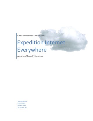  
	
  
	
  
	
  

	
  

Simon	
  Fraser	
  University	
  Course	
  BUS	
  237	
  

Expedition	
  Internet	
  
Everywhere	
  
An	
  Analysis	
  of	
  Google	
  X’s	
  Project	
  Loon	
  

Tink	
  Newman	
  
9/30/2013	
  
301116260	
  
TA:	
  Mark	
  Yip	
  

 