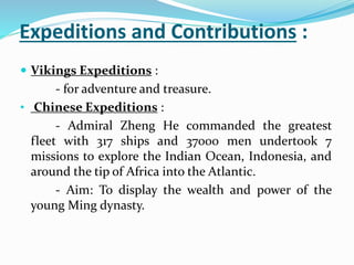 Expeditions and Contributions :
 Vikings Expeditions :
- for adventure and treasure.
• Chinese Expeditions :
- Admiral Zheng He commanded the greatest
fleet with 317 ships and 37000 men undertook 7
missions to explore the Indian Ocean, Indonesia, and
around the tip of Africa into the Atlantic.
- Aim: To display the wealth and power of the
young Ming dynasty.
 