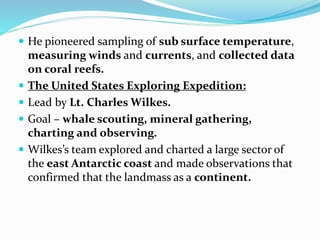  He pioneered sampling of sub surface temperature,
measuring winds and currents, and collected data
on coral reefs.
 The United States Exploring Expedition:
 Lead by Lt. Charles Wilkes.
 Goal – whale scouting, mineral gathering,
charting and observing.
 Wilkes’s team explored and charted a large sector of
the east Antarctic coast and made observations that
confirmed that the landmass as a continent.
 