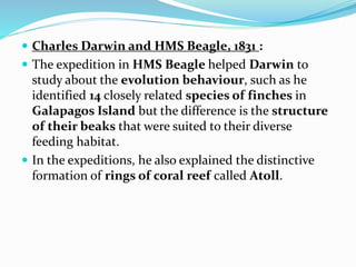  Charles Darwin and HMS Beagle, 1831 :
 The expedition in HMS Beagle helped Darwin to
study about the evolution behaviour, such as he
identified 14 closely related species of finches in
Galapagos Island but the difference is the structure
of their beaks that were suited to their diverse
feeding habitat.
 In the expeditions, he also explained the distinctive
formation of rings of coral reef called Atoll.
 