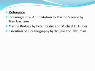  Reference
 Oceanography- An Invitation to Marine Science by
Tom Garrison
 Marine Biology by Peter Castro and Michael E. Huber
 Essentials of Oceanography by Trujillo and Thruman
 