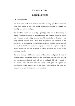 1
CHAPTER ONE
INTRODUCTION
1.1 Background
The report is the result of the internship conducted in Living Eyes Media. I selected
Living Eyes Media, a web and android development company to complete my
internship as a Laravel developer.
The aim of the project was to develop a prototype to be used as the first stage in
building a commercial website for Travel Company. The company requires a website
that will appeal to their existing customer base. The website has to therefore try and
satisfy different customer needs. Aside from the prototype, the objectives of this
project were to summaries the current business, perform a feasibility study to assess if
the website is feasible and enable the company to perform basic updates easily. An
internal system was also built to enable to update the offers and the text in the
commercial website.
The report structure will follow the process of the systems development life cycle. It
will begin with a background research of the technologies that were used and why
they were chosen. A feasibility study will then be conducted, followed by analysis of
the business. This will then lead into design, which plans the system and
implementation, which describes how it was built. Finally evaluation will judge and
discuss if the system was successful by certain criteria.
 
