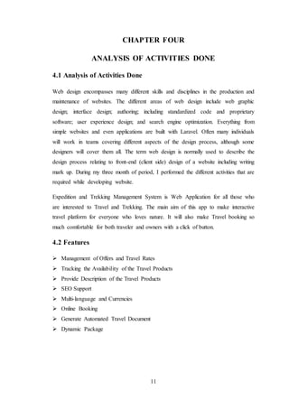 11
CHAPTER FOUR
ANALYSIS OF ACTIVITIES DONE
4.1 Analysis of Activities Done
Web design encompasses many different skills and disciplines in the production and
maintenance of websites. The different areas of web design include web graphic
design; interface design; authoring; including standardized code and proprietary
software; user experience design; and search engine optimization. Everything from
simple websites and even applications are built with Laravel. Often many individuals
will work in teams covering different aspects of the design process, although some
designers will cover them all. The term web design is normally used to describe the
design process relating to front-end (client side) design of a website including writing
mark up. During my three month of period, I performed the different activities that are
required while developing website.
Expedition and Trekking Management System is Web Application for all those who
are interested to Travel and Trekking. The main aim of this app to make interactive
travel platform for everyone who loves nature. It will also make Travel booking so
much comfortable for both traveler and owners with a click of button.
4.2 Features
 Management of Offers and Travel Rates
 Tracking the Availability of the Travel Products
 Provide Description of the Travel Products
 SEO Support
 Multi-language and Currencies
 Online Booking
 Generate Automated Travel Document
 Dynamic Package
 
