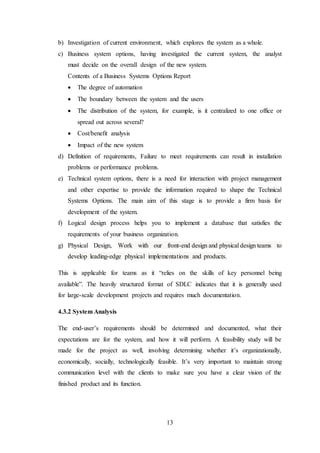 13
b) Investigation of current environment, which explores the system as a whole.
c) Business system options, having investigated the current system, the analyst
must decide on the overall design of the new system.
Contents of a Business Systems Options Report
 The degree of automation
 The boundary between the system and the users
 The distribution of the system, for example, is it centralized to one office or
spread out across several?
 Cost/benefit analysis
 Impact of the new system
d) Definition of requirements, Failure to meet requirements can result in installation
problems or performance problems.
e) Technical system options, there is a need for interaction with project management
and other expertise to provide the information required to shape the Technical
Systems Options. The main aim of this stage is to provide a firm basis for
development of the system.
f) Logical design process helps you to implement a database that satisfies the
requirements of your business organization.
g) Physical Design, Work with our front-end design and physical design teams to
develop leading-edge physical implementations and products.
This is applicable for teams as it “relies on the skills of key personnel being
available”. The heavily structured format of SDLC indicates that it is generally used
for large-scale development projects and requires much documentation.
4.3.2 System Analysis
The end-user’s requirements should be determined and documented, what their
expectations are for the system, and how it will perform. A feasibility study will be
made for the project as well, involving determining whether it’s organizationally,
economically, socially, technologically feasible. It’s very important to maintain strong
communication level with the clients to make sure you have a clear vision of the
finished product and its function.
 