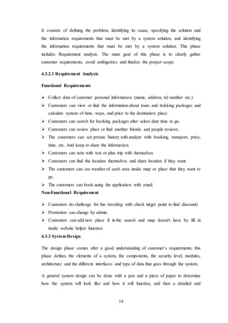 14
It consists of defining the problem, identifying its cause, specifying the solution and
the information requirements that must be met by a system solution, and identifying
the information requirements that must be met by a system solution. This phase
includes Requirement analysis. The main goal of this phase is to clearly gather
customer requirements, avoid ambiguities and finalize the project scope.
4.3.2.1 Requirement Analysis
Functional Requirements
 Collect data of customer personal information (name, address, tel number etc.)
 Customers can view or find the information about tours and trekking packages and
calculate system of time, ways, and price to the destination place.
 Customers can search for booking packages after select date time to go.
 Customers can review place or find another friends and people reviews.
 The customers can see private history with analyze with booking, transport, price,
time, etc. And keep or share the information.
 Customers can note with text or plan trip with themselves.
 Customers can find the location themselves and share location if they want.
 The customers can see weather of each area inside map or place that they want to
go.
 The customers can book using the application with email.
Non-Functional Requirement
 Customers do challenge for fun traveling with check in(get point to find discount)
 Promotion can change by admin.
 Customers can add new place if in the search and map doesn't have by fill in
inside website helper function.
4.3.3 System Design
The design phase comes after a good understanding of customer’s requirements; this
phase defines the elements of a system, the components, the security level, modules,
architecture and the different interfaces and type of data that goes through the system.
A general system design can be done with a pen and a piece of paper to determine
how the system will look like and how it will function, and then a detailed and
 