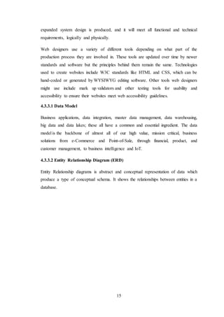 15
expanded system design is produced, and it will meet all functional and technical
requirements, logically and physically.
Web designers use a variety of different tools depending on what part of the
production process they are involved in. These tools are updated over time by newer
standards and software but the principles behind them remain the same. Technologies
used to create websites include W3C standards like HTML and CSS, which can be
hand-coded or generated by WYSIWYG editing software. Other tools web designers
might use include mark up validators and other testing tools for usability and
accessibility to ensure their websites meet web accessibility guidelines.
4.3.3.1 Data Model
Business applications, data integration, master data management, data warehousing,
big data and data lakes; these all have a common and essential ingredient. The data
model is the backbone of almost all of our high value, mission critical, business
solutions from e-Commerce and Point-of-Sale, through financial, product, and
customer management, to business intelligence and IoT.
4.3.3.2 Entity Relationship Diagram (ERD)
Entity Relationship diagrams is abstract and conceptual representation of data which
produce a type of conceptual schema. It shows the relationships between entities in a
database.
 