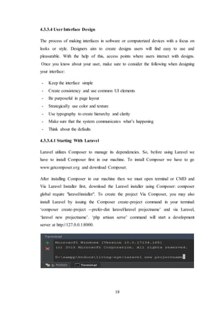 18
4.3.3.4 User Interface Design
The process of making interfaces in software or computerized devices with a focus on
looks or style. Designers aim to create designs users will find easy to use and
pleasurable. With the help of this, access points where users interact with designs.
Once you know about your user, make sure to consider the following when designing
your interface:
- Keep the interface simple
- Create consistency and use common UI elements
- Be purposeful in page layout
- Strategically use color and texture
- Use typography to create hierarchy and clarity
- Make sure that the system communicates what’s happening
- Think about the defaults
4.3.3.4.1 Starting With Laravel
Laravel utilizes Composer to manage its dependencies. So, before using Laravel we
have to install Composer first in our machine. To install Composer we have to go
www.getcomposer.org and download Composer.
After installing Composer in our machine then we must open terminal or CMD and
Via Laravel Installer first, download the Laravel installer using Composer: composer
global require "laravel/installer". To create the project Via Composer, you may also
install Laravel by issuing the Composer create-project command in your terminal:
‘composer create-project --prefer-dist laravel/laravel projectname’ and via Laravel,
‘laravel new projectname’. ‘php artisan serve’ command will start a development
server at http://127.0.0.1:8000.
 