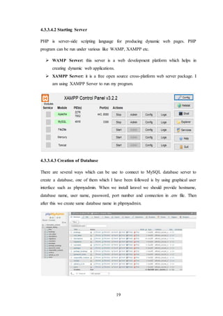 19
4.3.3.4.2 Starting Server
PHP is server-side scripting language for producing dynamic web pages. PHP
program can be run under various like WAMP, XAMPP etc.
 WAMP Server: this server is a web development platform which helps in
creating dynamic web applications.
 XAMPP Server: it is a free open source cross-platform web server package. I
am using XAMPP Server to run my program.
4.3.3.4.3 Creation of Database
There are several ways which can be use to connect to MySQL database server to
create a database, one of them which I have been followed is by using graphical user
interface such as phpmyadmin. When we install laravel we should provide hostname,
database name, user name, password, port number and connection in .env file. Then
after this we create same database name in phpmyadmin.
 