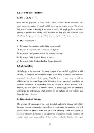 2
1.2 Objectives of the study
1.2.1 General objectives
Even with the popularity of online travel booking websites that let consumers play
travel agent, the number of actual real-life travel agents remains strong. This shows
that when it comes to investing in vacations, a number of people prefer to leave the
planning to professionals. Setting clear objectives will help you fulfill or exceed your
clients' travel expectations and give them a reason to put their travel trust in you.
1.2.2 Specific Objectives
 To manage the expedition and trekking work centrally
 To promote organizational information via digitally
 To provide Packages information that serve by company
 To provide Online Request System to traveler
 To provide Online Package Booking System to traveler
1.3 Methodology
Methodology is the systematic, theoretical analysis of the methods applied to a field
of study. It comprises the theoretical analysis of the body of methods and principles
associated with a branch of knowledge. Typically, it encompasses concepts such as
philosophical or theoretical frameworks, theoretical model, phases and quantitative or
qualitative techniques. A methodology does not set out to provide solutions- it is,
therefore, not the same as a method. Instead, a methodology offers the theoretical
underpinning for understanding which method, set of methods, or best practices can
be applied to specific case.
1.3.1 Organizational Selection
The selection of organization is the most important and crucial decision part of the
internship program. Organization which allows to work under the supervisor who will
provide directions, monitor duties and spend time mentoring would be excellent. A
successful internship experience is an appropriate organization provides awareness of
specific needs and understanding of the options available. Selection of proper
 