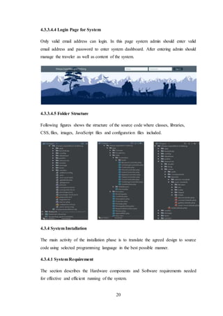 20
4.3.3.4.4 Login Page for System
Only valid email address can login. In this page system admin should enter valid
email address and password to enter system dashboard. After entering admin should
manage the traveler as well as content of the system.
4.3.3.4.5 Folder Structure
Following figures shows the structure of the source code where classes, libraries,
CSS, files, images, JavaScript files and configuration files included.
4.3.4 System Installation
The main activity of the installation phase is to translate the agreed design to source
code using selected programming language in the best possible manner.
4.3.4.1 System Requirement
The section describes the Hardware components and Software requirements needed
for effective and efficient running of the system.
 