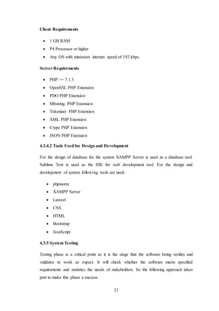 21
Client Requirements
 1 GB RAM
 P4 Processor or higher
 Any OS with minimum internet speed of 192 kbps.
Server Requirements
 PHP >= 7.1.3
 OpenSSL PHP Extension
 PDO PHP Extension
 Mbstring PHP Extension
 Tokenizer PHP Extension
 XML PHP Extension
 Ctype PHP Extension
 JSON PHP Extension
4.3.4.2 Tools Used for Design and Development
For the design of database for the system XAMPP Server is used as a database tool.
Sublime Text is used as the IDE for web development tool. For the design and
development of system following tools are used:
 phpstorm
 XAMPP Server
 Laravel
 CSS
 HTML
 Bootstrap
 JavaScript
4.3.5 System Testing
Testing phase is a critical point as it is the stage that the software being verifies and
validates to work as expect. It will check whether the software meets specified
requirements and statistics the needs of stakeholders. So the following approach takes
part to make this phase a success.
 