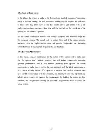 23
4.3.6 System Deployment
In this phase, the system is ready to be deployed and installed in customer’s premises,
ready to become running, live and productive, training may be required for end users
to make sure they know how to use the system and to get familiar with it, the
implementation phase may take a long time and that depends on the complexity of the
system and the solution it presents.
It’s the actual construction process after having a complete and illustrated design for
the requested system. The actual code is written here, and if the system contains
hardware, then the implementation phase will contain configuration and fine-tuning
for the hardware to meet certain requirements and functions.
4.3.6.1 System Maintenance
In this phase, periodic maintenance for the system will be carried out to make sure
that the system won’t become obsolete, this will include continuously evaluating
system’s performance, and it also includes providing latest updates for certain
components to make sure it meets the right standards and the latest technologies to
face current security threats. It’s important to mention that excellent communication
level should be maintained with the customer, and Prototypes are very important and
helpful when it comes to meeting the requirements. By building the system in short
iterations; we can guarantee meeting the customer’s requirements before we build the
whole system.
 