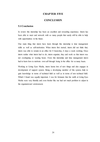 24
CHAPTER FIVE
CONCLUSION
5.1 Conclusion
In review this internship has been an excellent and rewarding experience. Intern has
been able to meet and network with so many people that surely will be able to help
with opportunities in the future.
One main thing that intern have learn through this internship is time management
skills as well as self-motivation. When intern first started, intern did not think that,
intern was able to remain in an office for 8 hours/day, 6 days a week working. Once
intern realize what intern had to do, intern organize, they and work so that intern was
not overlapping or wasting hours. From this internship and time management intern
had to learn how to motivate own self through being in the office for so many hours.
Working at Living Eyes Media, intern learns lots of new things and also engages in
development of support system. Being a developing member of this system, help to
gain knowledge in terms of technical field as well as in terms of non technical field.
Which I found was equally important. I was for fortunate that the staffs at Living Eyes
Media were very friendly and even fresher like me had not much problem to adjust in
the organizational environment.
 
