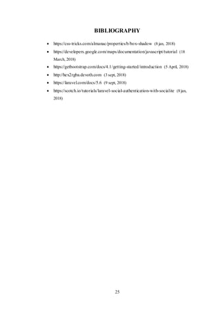 25
BIBLIOGRAPHY
 https://css-tricks.com/almanac/properties/b/box-shadow (8 jan, 2018)
 https://developers.google.com/maps/documentation/javascript/tutorial (18
March, 2018)
 https://getbootstrap.com/docs/4.1/getting-started/introduction (5 April, 2018)
 http://hex2rgba.devoth.com (3 sept, 2018)
 https://laravel.com/docs/5.6 (9 sept, 2018)
 https://scotch.io/tutorials/laravel-social-authentication-with-socialite (8 jan,
2018)
 