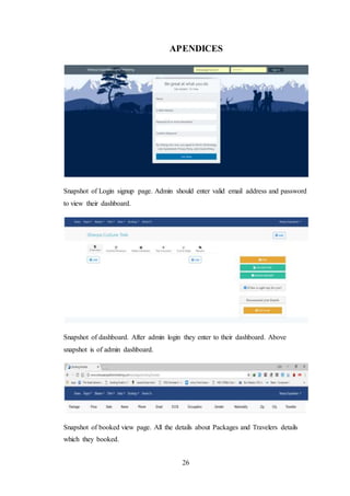 26
APENDICES
Snapshot of Login signup page. Admin should enter valid email address and password
to view their dashboard.
Snapshot of dashboard. After admin login they enter to their dashboard. Above
snapshot is of admin dashboard.
Snapshot of booked view page. All the details about Packages and Travelers details
which they booked.
 