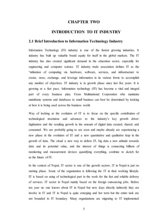 5
CHAPTER TWO
INTRODUCTION TO IT INDUSTRY
2.1 Brief Introduction to Information Technology Industry
Information Technology (IT) industry is one of the fastest growing industries. It
industry has built up valuable brand equity for itself in the global markets. The IT
industry has also created significant demand in the education sector, especially for
engineering and computer science. IT industry trade association defines IT as the
“utilization of computing via hardware, software, services, and infrastructure to
create, store, exchange, and leverage information in its various forms to accomplish
any number of objectives. IT industry is in growth phase since last five years. It is
growing at a fast pace. Information technology (IT) has become a vital and integral
part of every business plan. From Multinational Corporation who maintains
mainframe systems and databases to small business can best be determined by looking
at how it is being used across the business world.
Way of looking at the evolution of IT is to focus on the specific contribution of
technological inventions and advances to the industry’s key growth driver:
digitization and the resulting growth in the amount of digital data created, shared, and
consumed. We are probably going to see soon and maybe already are experiencing a
new phase in the evolution of IT and a new quantitative and qualitative leap in the
growth of data. The cloud a new way to deliver IT, big data a new attitude towards
data and its potential value, and the interest of things is connecting billions of
monitoring and measurement devices quantifying everything, combine to sketch for
us the future of IT.
In the context of Nepal, IT sector is one of the growth sectors. IT in Nepal is just on
starting phase. Some of the organization is following the IT in their working lifestyle.
IT is based on using of technological part in the work for the fast and reliable delivery
of services. IT sector in Nepal mainly based on the foreign outsourcing jobs. Before
ten year no one knows about IT in Nepal but now days directly indirectly they are
involve in IT and IT in Nepal is quite emerging and hot term but the entire task are
not bounded in IT boundary. Many organizations are migrating to IT implemented
 