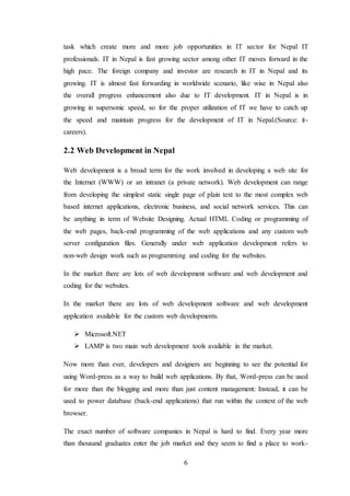 6
task which create more and more job opportunities in IT sector for Nepal IT
professionals. IT in Nepal is fast growing sector among other IT moves forward in the
high pace. The foreign company and investor are research in IT in Nepal and its
growing. IT is almost fast forwarding in worldwide scenario, like wise in Nepal also
the overall progress enhancement also due to IT development. IT in Nepal is in
growing in supersonic speed, so for the proper utilization of IT we have to catch up
the speed and maintain progress for the development of IT in Nepal.(Source: it-
careers).
2.2 Web Development in Nepal
Web development is a broad term for the work involved in developing a web site for
the Internet (WWW) or an intranet (a private network). Web development can range
from developing the simplest static single page of plain text to the most complex web
based internet applications, electronic business, and social network services. This can
be anything in term of Website Designing. Actual HTML Coding or programming of
the web pages, back-end programming of the web applications and any custom web
server configuration files. Generally under web application development refers to
non-web design work such as programming and coding for the websites.
In the market there are lots of web development software and web development and
coding for the websites.
In the market there are lots of web development software and web development
application available for the custom web developments.
 Microsoft.NET
 LAMP is two main web development tools available in the market.
Now more than ever, developers and designers are beginning to see the potential for
using Word-press as a way to build web applications. By that, Word-press can be used
for more than the blogging and more than just content management: Instead, it can be
used to power database (back-end applications) that run within the context of the web
browser.
The exact number of software companies in Nepal is hard to find. Every year more
than thousand graduates enter the job market and they seem to find a place to work-
 