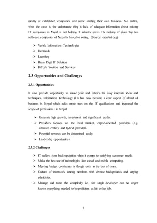 7
mostly at established companies and some starting their own business. No matter,
what the case is, the unfortunate thing is lack of adequate information about existing
IT companies in Nepal is not helping IT industry grow. The ranking of given Top ten
software companies of Nepal is based on voting. (Source: everslist.org)
 Verisk Information Technologies
 Deerwalk
 Leapfrog
 Brain Digit IT Solution
 HiTech Solution and Services
2.3 Opportunities and Challenges
2.3.1 Opportunities
It also provide opportunity to make your and other’s life easy innovate ideas and
techniques. Information Technology (IT) has now became a core aspect of almost all
business in Nepal which adds more stars on the IT qualifications and increased the
scope of professional in Nepal.
 Generate high growth, investment and significant profits.
 Providers focuses on the local market, export-oriented providers (e.g.
offshore center), and hybrid providers.
 Potential rewards can be determined easily.
 Leadership opportunities.
2.3.2 Challenges
 IT suffers from bad reputation when it comes to satisfying customer needs.
 Make the best use of technologies like cloud and mobile computing.
 Meeting budget constraints is though even in the best of times.
 Culture of teamwork among members with diverse backgrounds and varying
ethnicities.
 Manage and tame the complexity i.e. one single developer can no longer
knows everything needed to be proficient at his or her job.
 