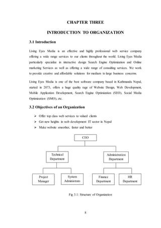 8
CHAPTER THREE
INTRODUCTION TO ORGANIZATION
3.1 Introduction
Living Eyes Media is an effective and highly professional web service company
offering a wide range services to our clients throughout the world. Living Eyes Media
particularly specialize in interactive design Search Engine Optimization and Online
marketing Services as well as offering a wide range of consulting services. We work
to provide creative and affordable solutions for medium to large business concerns.
Living Eyes Media is one of the best software company based in Kathmandu Nepal,
started in 2073, offers a huge quality rage of Website Design, Web Development,
Mobile Application Development, Search Engine Optimization (SEO), Social Media
Optimization (SMO), etc.
3.2 Objectives of an Organization
 Offer top class web services to valued clients
 Get new heights in web development IT sector in Nepal
 Make website smoother, faster and better
Fig 3.1: Structure of Organization
CEO
Technical
Department
Administration
Department
Project
Manager
System
Administrato
r
Finance
Department
HR
Department
 