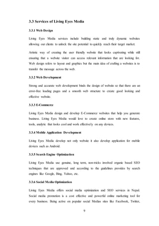 9
3.3 Services of Living Eyes Media
3.3.1 Web Design
Living Eyes Media services include building static and truly dynamic websites
allowing our clients to unlock the site potential to quickly reach their target market.
Artistic way of creating the user friendly website that looks captivating while still
ensuring that a website visitor can access relevant information that are looking for.
Web design refers to layout and graphics but the main idea of crafting a websites is to
transfer the message across the web.
3.3.2 Web Development
Strong and accurate web development binds the design of website so that there are an
error-free loading pages and a smooth web structure to create good looking and
effective website.
3.3.3 E-Commerce
Living Eyes Media design and develop E-Commerce websites that help you generate
business. Living Eyes Media would love to create online store with new features,
tools, analytic that looks cool and work effectively on any devices.
3.3.4 Mobile Application Development
Living Eyes Media develop not only website it also develop application for mobile
devices such as Android.
3.3.5 Search Engine Optimization
Living Eyes Media use genuine, long term, non-tricks involved organic based SEO
techniques that are approved and according to the guidelines provides by search
engines like Google, Bing, Yahoo, etc.
3.3.6 Social Media Optimization
Living Eyes Media offers social media optimization and SEO services in Nepal.
Social media promotion is a cost effective and powerful online marketing tool for
every business. Being active on popular social Medias sites like Facebook, Twitter,
 