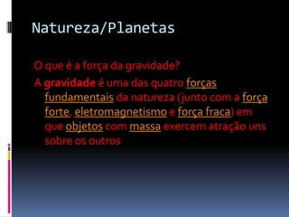 Natureza/Planetas

O que é a força da gravidade?
A gravidade é uma das quatro forças
  fundamentais da natureza (junto com a força
  forte, eletromagnetismo e força fraca) em
  que objetos com massa exercem atração uns
  sobre os outros
 