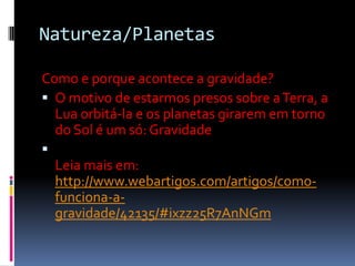Natureza/Planetas

Como e porque acontece a gravidade?
 O motivo de estarmos presos sobre a Terra, a
  Lua orbitá-la e os planetas girarem em torno
  do Sol é um só: Gravidade

  Leia mais em:
  http://www.webartigos.com/artigos/como-
  funciona-a-
  gravidade/42135/#ixzz25R7AnNGm
 