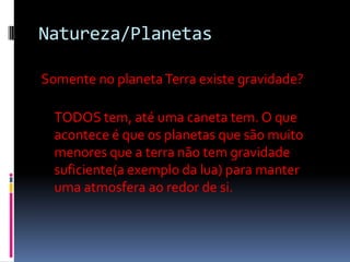 Natureza/Planetas

Somente no planeta Terra existe gravidade?

  TODOS tem, até uma caneta tem. O que
  acontece é que os planetas que são muito
  menores que a terra não tem gravidade
  suficiente(a exemplo da lua) para manter
  uma atmosfera ao redor de si.
 