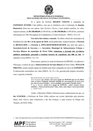 MINISTÉRIO PÚBLICO FEDERAL
PROCURADORIA REGIONAL ELEITORAL EM RONDÔNIA
Já o apoio do Prefeito HILDON CHAVES à campanha de
EXPEDITO JÚNIOR é fato público, mas que se fortaleceu com a realização de doações
financeiras feitas por sua esposa, Ieda Pacheco Chaves, e pelo próprio prefeito, no valor,
respectivamente, de R$ 200.000,00 (21/08/2018) e de R$ 250.000,00 (13/09/2018), conforme
informações do TSE (Divulgação de Candidaturas e Contas Eleitorais – DOCS. 10 e 11)2
.
Um outro fato chama a atenção. No diário oficial dos municípios de
Rondônia dos dias 06 e 14 de agosto de 2018, foram publicadas, respectivamente, a Portaria
n. 085/SGG/2018 e a Portaria n. 039/GAB/SEMISB/SUOP/2018, por meio das quais o
Secretário-Geral de Governo e o Secretário Municipal de Infraestrutura Urbana e
Serviços Básicos do município de Porto Velho reduziram a jornada dos servidores
públicos municipais, passando a instituir horário de expediente das 08h às 14h, de
segunda a sexta (DOCS. 12 e 13).
Nesse passo, aportou no canal de denúncias da PRE/RO, via aplicativo
Whatsapp, a notícia de que o Subsecretário de Serviços Básicos de Porto Velho, WELLEM
PRESTES, estaria usando equipe de trabalho para fazer campanha em favor de EXPEDITO.
O denunciante encaminhou um vídeo (DOCS. 14, 15 e 16), gravado pelo próprio secretário,
com o seguinte conteúdo:
Boa tarde Ricardo, boa tarde amigos do face.
Neste momento nós estamos com nossa equipe da SEMUSB aqui na rua Maria
José, no bairro Triângulo, iniciando atividade de convencimento do nosso povo
pra votar no nosso Expedito… nosso candidato a governador Expedito Junior.
É isso ai Ricardo, mostra lá a equipe da SEMUSB… vamos começar nossos
trabalhos... Vamos pra frente gente! Vamo, vamo, vamo eleger o nosso governador
[…] (grifo nosso)
Ainda, o Ministério Público Eleitoral tomou conhecimento de que, no
dia 12/10/2018, a Prefeitura de Porto Velho realizou um evento idealizado pela primeira
dama, Ieda Chaves, para comemorar o dia das crianças, o qual ocorreu no Parque dos
Tanques, em Porto Velho.
2 http://divulgacandcontas.tse.jus.br/divulga/#/candidato/2018/2022802018/RO/220000609850/integra/receitas
Rua José Camacho, 3307 – Embratel
CEP 76.820-886 – Porto Velho/RO
(069) 3216-0500
DocumentoassinadoviaTokendigitalmenteporLUIZGUSTAVOMANTOVANI,em18/12/201814:46.Paraverificaraassinaturaacesse
http://www.transparencia.mpf.mp.br/validacaodocumento.Chave3548FC19.9976B8F6.BF4F136A.2CD0DFAD
 