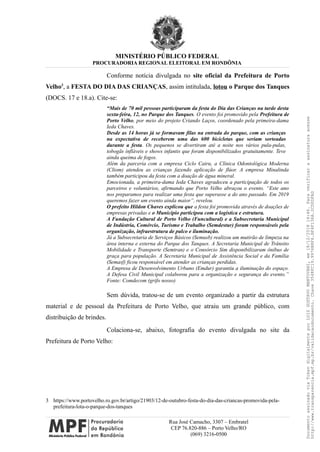 MINISTÉRIO PÚBLICO FEDERAL
PROCURADORIA REGIONAL ELEITORAL EM RONDÔNIA
Conforme notícia divulgada no site oficial da Prefeitura de Porto
Velho3
, a FESTA DO DIA DAS CRIANÇAS, assim intitulada, lotou o Parque dos Tanques
(DOCS. 17 e 18.a). Cite-se:
“Mais de 70 mil pessoas participaram da festa do Dia das Crianças na tarde desta
sexta-feira, 12, no Parque dos Tanques. O evento foi promovido pela Prefeitura de
Porto Velho, por meio do projeto Criando Laços, coordenado pela primeira-dama
Ieda Chaves.
Desde as 14 horas já se formavam filas na entrada do parque, com as crianças
na expectativa de receberem uma das 600 bicicletas que seriam sorteadas
durante a festa. Os pequenos se divertiram até a noite nos vários pula-pulas,
tobogãs infláveis e shows infantis que foram disponibilizados gratuitamente. Teve
ainda queima de fogos.
Além da parceria com a empresa Ciclo Cairu, a Clínica Odontológica Moderna
(Cliom) atendeu as crianças fazendo aplicação de flúor. A empresa Minalinda
também participou da festa com a doação de água mineral.
Emocionada, a primeira-dama Ieda Chaves agradeceu a participação de todos os
parceiros e voluntários, afirmando que Porto Velho abraçou o evento. “Este ano
nos preparamos para realizar uma festa que superasse a do ano passado. Em 2019
queremos fazer um evento ainda maior”, revelou.
O prefeito Hildon Chaves explicou que a festa foi promovida através de doações de
empresas privadas e o Município participou com a logística e estrutura.
A Fundação Cultural de Porto Velho (Funcultural) e a Subsecretaria Municipal
de Indústria, Comércio, Turismo e Trabalho (Semdestur) foram responsáveis pela
organização, infraestrutura de palco e iluminação.
Já a Subsecretaria de Serviços Básicos (Semusb) realizou um mutirão de limpeza na
área interna e externa do Parque dos Tanques. A Secretaria Municipal de Trânsito
Mobilidade e Transporte (Semtran) e o Consórcio Sim disponibilizaram ônibus de
graça para população. A Secretaria Municipal de Assistência Social e da Família
(Semasf) ficou responsável em atender as crianças perdidas.
A Empresa de Desenvolvimento Urbano (Emdur) garantiu a iluminação do espaço.
A Defesa Civil Municipal colaborou para a organização e segurança do evento.”
Fonte: Comdecom (grifo nosso)
Sem dúvida, tratou-se de um evento organizado a partir da estrutura
material e de pessoal da Prefeitura de Porto Velho, que atraiu um grande público, com
distribuição de brindes.
Colaciona-se, abaixo, fotografia do evento divulgada no site da
Prefeitura de Porto Velho:
3 https://www.portovelho.ro.gov.br/artigo/21903/12-de-outubro-festa-do-dia-das-criancas-promovida-pela-
prefeitura-lota-o-parque-dos-tanques
Rua José Camacho, 3307 – Embratel
CEP 76.820-886 – Porto Velho/RO
(069) 3216-0500
DocumentoassinadoviaTokendigitalmenteporLUIZGUSTAVOMANTOVANI,em18/12/201814:46.Paraverificaraassinaturaacesse
http://www.transparencia.mpf.mp.br/validacaodocumento.Chave3548FC19.9976B8F6.BF4F136A.2CD0DFAD
 