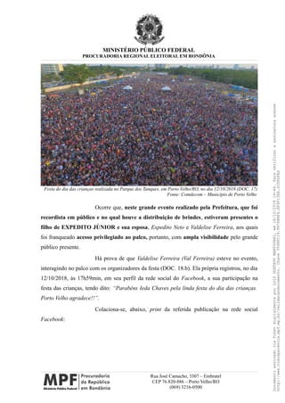 MINISTÉRIO PÚBLICO FEDERAL
PROCURADORIA REGIONAL ELEITORAL EM RONDÔNIA
Festa do dia das crianças realizada no Parque dos Tanques, em Porto Velho/RO, no dia 12/10/2018 (DOC. 17)
Fonte: Comdecom – Município de Porto Velho
Ocorre que, neste grande evento realizado pela Prefeitura, que foi
recordista em público e no qual houve a distribuição de brindes, estiveram presentes o
filho de EXPEDITO JÚNIOR e sua esposa, Expedito Neto e Valdelise Ferreira, aos quais
foi franqueado acesso privilegiado ao palco, portanto, com ampla visibilidade pelo grande
público presente.
Há prova de que Valdelise Ferreira (Val Ferreira) esteve no evento,
interagindo no palco com os organizadores da festa (DOC. 18.b). Ela própria registrou, no dia
12/10/2018, às 17h59min, em seu perfil da rede social do Facebook, a sua participação na
festa das crianças, tendo dito: “Parabéns Ieda Chaves pela linda festa do dia das crianças.
Porto Velho agradece!!”.
Colaciona-se, abaixo, print da referida publicação na rede social
Facebook:
Rua José Camacho, 3307 – Embratel
CEP 76.820-886 – Porto Velho/RO
(069) 3216-0500
DocumentoassinadoviaTokendigitalmenteporLUIZGUSTAVOMANTOVANI,em18/12/201814:46.Paraverificaraassinaturaacesse
http://www.transparencia.mpf.mp.br/validacaodocumento.Chave3548FC19.9976B8F6.BF4F136A.2CD0DFAD
 