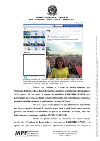 MINISTÉRIO PÚBLICO FEDERAL
PROCURADORIA REGIONAL ELEITORAL EM RONDÔNIA
Postagem realizada por Valdelise Ferreira, esposa de Expedito Junior, em área
privilegiada no evento da Festa do Dia das Crianças realizada pela Prefeitura de Porto
Velho em 12/10/2018, no Parque dos Tanques (DOC. 18.b)
Frise-se que, embora se tratasse de evento realizado pela
Prefeitura de Porto Velho, e de este ter ocorrido durante o segundo turno das eleições de
2018, apenas foi convidada a esposa do candidato EXPEDITO JÚNIOR para
participação no evento, não tendo o mesmo tratamento sido conferido, por exemplo, à
esposa do candidato adversário na disputa ao Governo do Estado.
Observa-se que o evento promovido pela Prefeitura de Porto Velho,
em plena campanha eleitoral de segundo turno, para o qual foram gastos recursos
públicos, com utilização de material e de pessoal do município, favoreceu, ainda que
indiretamente, a imagem do candidato EXPEDITO JÚNIOR.
Diante do grande número de denúncias, no mesmo sentido,
envolvendo a Prefeitura de Porto Velho e a campanha de EXPEDITO JÚNIOR, e da
aptidão dos fatos para violar a igualdade, legitimidade e normalidade das eleições, o
Rua José Camacho, 3307 – Embratel
CEP 76.820-886 – Porto Velho/RO
(069) 3216-0500
DocumentoassinadoviaTokendigitalmenteporLUIZGUSTAVOMANTOVANI,em18/12/201814:46.Paraverificaraassinaturaacesse
http://www.transparencia.mpf.mp.br/validacaodocumento.Chave3548FC19.9976B8F6.BF4F136A.2CD0DFAD
 