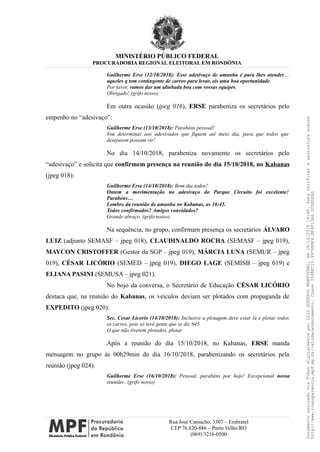 MINISTÉRIO PÚBLICO FEDERAL
PROCURADORIA REGIONAL ELEITORAL EM RONDÔNIA
Guilherme Erse (12/10/2018): Esse adesivaço de amanha é para lhes atender…
aqueles q tem contingente de carros para levar, eis uma boa oportunidade.
Por favor, vamos dar um alinhada boa com vossas equipes.
Obrigado! (grifo nosso)
Em outra ocasião (jpeg 016), ERSE parabeniza os secretários pelo
empenho no “adesivaço”:
Guilherme Erse (13/10/2018): Parabéns pessoal!
Vou determinar aos adesivados que fiquem até meio dia, para que todos que
desejarem possam vir!
No dia 14/10/2018, parabeniza novamente os secretários pelo
“adesivaço” e solicita que confirmem presença na reunião do dia 15/10/2018, no Kabanas
(jpeg 018):
Guilherme Erse (14/10/2018): Bom dia todos!
Ontem a movimentação no adesivaço do Parque Circuito foi excelente!
Parabéns…
Lembro da reunião de amanha no Kabanas, as 16:45.
Todos confirmados? Amigos convidados?
Grande abraço. (grifo nosso)
Na sequência, no grupo, confirmam presença os secretários ÁLVARO
LUIZ (adjunto SEMASF – jpeg 018), CLAUDINALDO ROCHA (SEMASF – jpeg 019),
MAYCON CRISTOFFER (Gestor da SGP – jpeg 019), MÁRCIA LUNA (SEMUR – jpeg
019), CÉSAR LICÓRIO (SEMED – jpeg 019), DIEGO LAGE (SEMISB – jpeg 019) e
ELIANA PASINI (SEMUSA – jpeg 021).
No bojo da conversa, o Secretário de Educação CÉSAR LICÓRIO
destaca que, na reunião do Kabanas, os veículos deviam ser plotados com propaganda de
EXPEDITO (jpeg 020):
Sec. Cesar Licorio (14/10/2018): Inclusive a plotagem deve estar lá e plotar todos
os carros, pois só terá gente que se diz #45.
O que não tiverem plotados, plotar.
Após a reunião do dia 15/10/2018, no Kabanas, ERSE manda
mensagem no grupo às 00h29min do dia 16/10/2018, parabenizando os secretários pela
reunião (jpeg 024):
Guilherme Erse (16/10/2018): Pessoal, parabéns por hoje! Excepcional nossa
reunião...(grifo nosso)
Rua José Camacho, 3307 – Embratel
CEP 76.820-886 – Porto Velho/RO
(069) 3216-0500
DocumentoassinadoviaTokendigitalmenteporLUIZGUSTAVOMANTOVANI,em18/12/201814:46.Paraverificaraassinaturaacesse
http://www.transparencia.mpf.mp.br/validacaodocumento.Chave3548FC19.9976B8F6.BF4F136A.2CD0DFAD
 