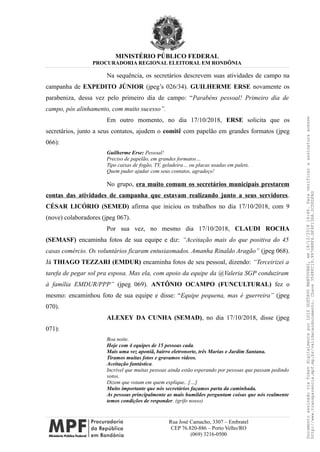 MINISTÉRIO PÚBLICO FEDERAL
PROCURADORIA REGIONAL ELEITORAL EM RONDÔNIA
Na sequência, os secretários descrevem suas atividades de campo na
campanha de EXPEDITO JÚNIOR (jpeg’s 026/34). GUILHERME ERSE novamente os
parabeniza, dessa vez pelo primeiro dia de campo: “Parabéns pessoal! Primeiro dia de
campo, pós alinhamento, com muito sucesso”.
Em outro momento, no dia 17/10/2018, ERSE solicita que os
secretários, junto a seus contatos, ajudem o comitê com papelão em grandes formatos (jpeg
066):
Guilherme Erse: Pessoal!
Preciso de papelão, em grandes formatos…
Tipo caixas de fogão, TV, geladeira… ou placas usadas em palets.
Quem puder ajudar com seus contatos, agradeço!
No grupo, era muito comum os secretários municipais prestarem
contas das atividades de campanha que estavam realizando junto a seus servidores.
CÉSAR LICÓRIO (SEMED) afirma que iniciou os trabalhos no dia 17/10/2018, com 9
(nove) colaboradores (jpeg 067).
Por sua vez, no mesmo dia 17/10/2018, CLAUDI ROCHA
(SEMASF) encaminha fotos de sua equipe e diz: “Aceitação mais do que positiva do 45
casas comércio. Os voluntários ficaram entusiasmados. Amanha Rinaldo Aragão” (jpeg 068).
Já THIAGO TEZZARI (EMDUR) encaminha fotos de seu pessoal, dizendo: “Terceirizei a
tarefa de pegar sol pra esposa. Mas ela, com apoio da equipe da @Valeria SGP conduziram
à família EMDUR/PPP” (jpeg 069). ANTÔNIO OCAMPO (FUNCULTURAL) fez o
mesmo: encaminhou foto de sua equipe e disse: “Equipe pequena, mas é guerreira” (jpeg
070).
ALEXEY DA CUNHA (SEMAD), no dia 17/10/2018, disse (jpeg
071):
Boa noite.
Hoje com 4 equipes de 15 pessoas cada.
Mais uma vez aponiã, bairro eletronorte, três Marias e Jardim Santana.
Tiramos muitas fotos e gravamos vídeos.
Aceitação fantástica.
Incrível que muitas pessoas ainda estão esperando por pessoas que passam pedindo
votos.
Dizem que votam em quem explique.. […]
Muito importante que nós secretários façamos parta da caminhada.
As pessoas principalmente as mais humildes perguntam coisas que nós realmente
temos condições de responder. (grifo nosso)
Rua José Camacho, 3307 – Embratel
CEP 76.820-886 – Porto Velho/RO
(069) 3216-0500
DocumentoassinadoviaTokendigitalmenteporLUIZGUSTAVOMANTOVANI,em18/12/201814:46.Paraverificaraassinaturaacesse
http://www.transparencia.mpf.mp.br/validacaodocumento.Chave3548FC19.9976B8F6.BF4F136A.2CD0DFAD
 