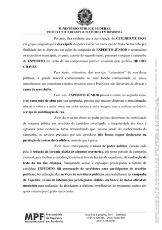 MINISTÉRIO PÚBLICO FEDERAL
PROCURADORIA REGIONAL ELEITORAL EM RONDÔNIA
Portanto, fica evidente que a participação de GUILHERME ERSE
em grupo composto pela alta cúpula do poder executivo municipal de Poder Velho tinha por
finalidade dar as diretrizes das ações de campanha de EXPEDITO JÚNIOR e acompanhar
os secretários municipais, os quais, a partir do segundo turno, passaram a engajar a campanha
de EXPEDITO em razão de um compromisso político assumido pelo prefeito HILDON
CHAVES.
Para tanto, valeram-se dos serviços “voluntários” de servidores
públicos, a grande maioria comissionados ou com função comissionada, os quais,
naturalmente, por possuírem vínculos precários com a Prefeitura, não deixariam de abraçar a
causa de seus chefes.
Com isso, EXPEDITO JÚNIOR passou a contar, no segundo turno,
com vasta mão de obra para sua campanha, pessoas que estavam dispostas e entusiasmadas
não só a votar e a pedir votos nas redes sociais e entre amigos, mas a realizar verdadeiro
serviço de mobilização de rua.
Além do evidente abuso de poder político decorrente da mobilização
da máquina pública em benefício do candidato investigado, a irregularidade dos fatos é
agravada pelas evidências fartas demonstrando que, mesmo sendo do conhecimento da
campanha, os serviços prestados por tais servidores não foram sequer declarados na
prestação de contas do candidato, omissão que é grave.
Além disso, resta patente o abuso de poder político, caracterizado
pela i) redução da jornada diária de algumas secretarias, em pleno período de campanha
eleitoral, para facilitar a mobilização eleitoral fora do horário de expediente; ii) realização da
festa do dia das crianças, franqueando acesso e exposição privilegiados à família do
candidato EXPEDITO; iii) convocação de servidores para participarem de reuniões
políticas; iv) utilização dos serviços de servidores públicos para trabalharem na campanha
de Expedito; v) uso de informações privilegiadas obtidas em banco de dados oficial do
município para realização de abordagens a eleitores beneficiários de programas sociais dos
quais o município é gestor ou executor.
Rua José Camacho, 3307 – Embratel
CEP 76.820-886 – Porto Velho/RO
(069) 3216-0500
DocumentoassinadoviaTokendigitalmenteporLUIZGUSTAVOMANTOVANI,em18/12/201814:46.Paraverificaraassinaturaacesse
http://www.transparencia.mpf.mp.br/validacaodocumento.Chave3548FC19.9976B8F6.BF4F136A.2CD0DFAD
 