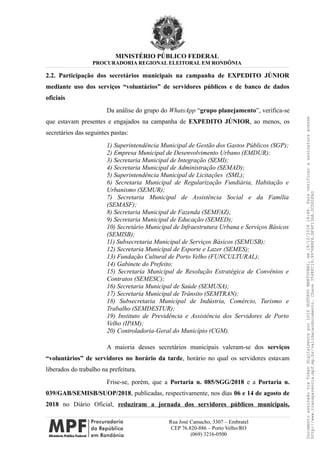 MINISTÉRIO PÚBLICO FEDERAL
PROCURADORIA REGIONAL ELEITORAL EM RONDÔNIA
2.2. Participação dos secretários municipais na campanha de EXPEDITO JÚNIOR
mediante uso dos serviços “voluntários” de servidores públicos e de banco de dados
oficiais
Da análise do grupo do WhatsApp “grupo planejamento”, verifica-se
que estavam presentes e engajados na campanha de EXPEDITO JÚNIOR, ao menos, os
secretários das seguintes pastas:
1) Superintendência Municipal de Gestão dos Gastos Públicos (SGP);
2) Empresa Municipal de Desenvolvimento Urbano (EMDUR);
3) Secretaria Municipal de Integração (SEMI);
4) Secretaria Municipal de Administração (SEMAD);
5) Superintendência Municipal de Licitações (SML);
6) Secretaria Municipal de Regularização Fundiária, Habitação e
Urbanismo (SEMUR);
7) Secretaria Municipal de Assistência Social e da Família
(SEMASF);
8) Secretaria Municipal de Fazenda (SEMFAZ);
9) Secretaria Municipal de Educação (SEMED);
10) Secretário Municipal de Infraestrutura Urbana e Serviços Básicos
(SEMISB);
11) Subsecretaria Municipal de Serviços Básicos (SEMUSB);
12) Secretaria Municipal de Esporte e Lazer (SEMES);
13) Fundação Cultural de Porto Velho (FUNCULTURAL);
14) Gabinete do Prefeito;
15) Secretaria Municipal de Resolução Estratégica de Convênios e
Contratos (SEMESC);
16) Secretaria Municipal de Saúde (SEMUSA);
17) Secretaria Municipal de Trânsito (SEMTRAN);
18) Subsecretaria Municipal de Indústria, Comércio, Turismo e
Trabalho (SEMDESTUR);
19) Instituto de Previdência e Assistência dos Servidores de Porto
Velho (IPAM);
20) Controladoria-Geral do Município (CGM).
A maioria desses secretários municipais valeram-se dos serviços
“voluntários” de servidores no horário da tarde, horário no qual os servidores estavam
liberados do trabalho na prefeitura.
Frise-se, porém, que a Portaria n. 085/SGG/2018 e a Portaria n.
039/GAB/SEMISB/SUOP/2018, publicadas, respectivamente, nos dias 06 e 14 de agosto de
2018 no Diário Oficial, reduziram a jornada dos servidores públicos municipais,
Rua José Camacho, 3307 – Embratel
CEP 76.820-886 – Porto Velho/RO
(069) 3216-0500
DocumentoassinadoviaTokendigitalmenteporLUIZGUSTAVOMANTOVANI,em18/12/201814:46.Paraverificaraassinaturaacesse
http://www.transparencia.mpf.mp.br/validacaodocumento.Chave3548FC19.9976B8F6.BF4F136A.2CD0DFAD
 