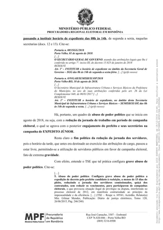 MINISTÉRIO PÚBLICO FEDERAL
PROCURADORIA REGIONAL ELEITORAL EM RONDÔNIA
passando a instituir horário de expediente das 08h às 14h, de segunda a sexta, naquelas
secretarias (docs. 12 e 13). Cite-se:
Portaria n. 085/SGG/2018
Porto Velho, 01 de agosto de 2018.
[…]
O SECRETÁRIO GERAL DE GOVERNO, usando das atribuições legais que lhe é
conferida no artigo 7º, inciso III, do decreto 15.025 de janeiro de 2018
RESOLVE
Art. 1º – INSTITUIR o horário de expediente no âmbito da Secretaria Geral de
Governo – SGG das 8h às 14h de segunda a sexta-feira. […] (grifo nosso)
Portaria n. 039/GAB/SEMISB/SUOP/2018
Porto Velho-RO, 10 de agosto de 2018.
[…]
O Secretário Municipal de Infraestrutura Urbana e Serviços Básicos da Prefeitura
do Município, no uso de suas atribuições conferidas pelo art. 26 da Lei
Complementar 648, de 06/01/2017 […]
RESOLVE
Art. 1º – INSTITUIR o horário de expediente, no âmbito desta Secretaria
Municipal de Infraestrutura Urbana e Serviços Básicos – SEMISB/SUOP, das 8h
às 14h de segunda a sexta. […] (grifo nosso)
Há, portanto, um quadro de abuso de poder político que se inicia em
agosto de 2018, ou seja, com a redução da jornada de trabalho em período de campanha
eleitoral, o qual se agrava com o posterior engajamento do prefeito e seus secretários na
campanha de EXPEDITO JÚNIOR.
Resta claro o fim político da redução da jornada dos servidores,
pois o horário da tarde, que antes era destinado ao exercício das atribuições do cargo, passou a
estar livre, permitindo-se a utilização de servidores públicos em favor de campanha eleitoral,
fato de extrema gravidade.
Com efeito, entende o TSE que tal prática configura grave abuso de
poder político. Cite-se:
[…]
5. Abuso do poder político. Configura grave abuso do poder político a
expedição de decreto pelo prefeito candidato à reeleição, a menos de 15 dias do
pleito, reduzindo a jornada dos servidores comissionados, quiçá dos
contratados, sem reduzir os vencimentos, para participarem de campanhas
eleitorais, o que provocou situação ilegal de privilégio na disputa, interferindo no
processo eleitoral de 2012, em manifesta contrariedade ao princípio da
impessoalidade e da eficiência. […] (TSE – Respe n. 69541, Acórdão, Relator(a)
Min. Gilmar Mendes, Publicação: Diário de justiça eletrônico, Tomo 120,
26/06/2015, Pág. 246/248)
Rua José Camacho, 3307 – Embratel
CEP 76.820-886 – Porto Velho/RO
(069) 3216-0500
DocumentoassinadoviaTokendigitalmenteporLUIZGUSTAVOMANTOVANI,em18/12/201814:46.Paraverificaraassinaturaacesse
http://www.transparencia.mpf.mp.br/validacaodocumento.Chave3548FC19.9976B8F6.BF4F136A.2CD0DFAD
 