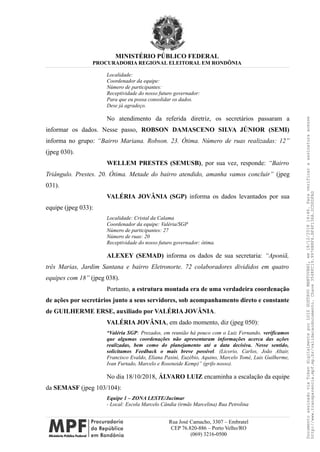 MINISTÉRIO PÚBLICO FEDERAL
PROCURADORIA REGIONAL ELEITORAL EM RONDÔNIA
Localidade:
Coordenador da equipe:
Número de participantes:
Receptividade do nosso futuro governador:
Para que eu possa consolidar os dados.
Dese já agradeço.
No atendimento da referida diretriz, os secretários passaram a
informar os dados. Nesse passo, ROBSON DAMASCENO SILVA JÚNIOR (SEMI)
informa no grupo: “Bairro Mariana. Robson. 23. Ótima. Número de ruas realizadas: 12”
(jpeg 030).
WELLEM PRESTES (SEMUSB), por sua vez, responde: “Bairro
Triângulo. Prestes. 20. Ótima. Metade do bairro atendido, amanha vamos concluir” (jpeg
031).
VALÉRIA JOVÂNIA (SGP) informa os dados levantados por sua
equipe (jpeg 033):
Localidade: Cristal da Calama
Coordenador da equipe: Valéria/SGP
Número de participantes: 27
Número de ruas: 20
Receptividade do nosso futuro governador: ótima.
ALEXEY (SEMAD) informa os dados de sua secretaria: “Aponiã,
três Marias, Jardim Santana e bairro Eletronorte. 72 colaboradores divididos em quatro
equipes com 18” (jpeg 038).
Portanto, a estrutura montada era de uma verdadeira coordenação
de ações por secretários junto a seus servidores, sob acompanhamento direto e constante
de GUILHERME ERSE, auxiliado por VALÉRIA JOVÂNIA.
VALÉRIA JOVÂNIA, em dado momento, diz (jpeg 050):
“Valéria SGP: Prezados, em reunião há pouco com o Luiz Fernando, verificamos
que algumas coordenações não apresentaram informações acerca das ações
realizadas, bem como do planejamento até a data decisiva. Nesse sentido,
solicitamos Feedback o mais breve possível. (Licorio, Carlos, João Altair,
Francisco Evaldo, Eliana Pasini, Euzébio, Aquino, Marcelo Tomé, Luis Guilherme,
Ivan Furtado, Marcelo e Roseneide Kemp)” (grifo nosso).
No dia 18/10/2018, ÁLVARO LUIZ encaminha a escalação da equipe
da SEMASF (jpeg 103/104):
Equipe 1 – ZONA LESTE/Jucimar
- Local: Escola Marcelo Cândia (irmãs Marcelina) Rua Petrolina
Rua José Camacho, 3307 – Embratel
CEP 76.820-886 – Porto Velho/RO
(069) 3216-0500
DocumentoassinadoviaTokendigitalmenteporLUIZGUSTAVOMANTOVANI,em18/12/201814:46.Paraverificaraassinaturaacesse
http://www.transparencia.mpf.mp.br/validacaodocumento.Chave3548FC19.9976B8F6.BF4F136A.2CD0DFAD
 