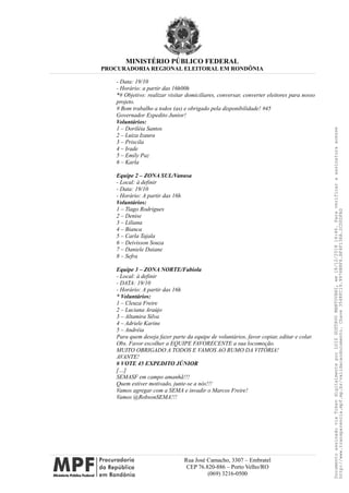 MINISTÉRIO PÚBLICO FEDERAL
PROCURADORIA REGIONAL ELEITORAL EM RONDÔNIA
- Data: 19/10
- Horário: a partir das 16h00h
*# Objetivo: realizar visitar domiciliares, conversar, converter eleitores para nosso
projeto.
# Bom trabalho a todos (as) e obrigado pela disponibilidade! #45
Governador Expedito Junior!
Voluntários:
1 – Doriléia Santos
2 – Luiza Izaura
3 – Priscila
4 – Irade
5 – Emily Paz
6 – Karla
Equipe 2 – ZONA SUL/Vanusa
- Local: à definir
- Data: 19/10
- Horário: A partir das 16h
Voluntários:
1 – Tiago Rodrigues
2 – Denise
3 – Liliana
4 – Bianca
5 – Carla Tajala
6 – Deivisson Souza
7 – Daniele Daiane
8 – Sefra
Equipe 3 – ZONA NORTE/Fabíola
- Local: à definir
- DATA: 19/10
- Horário: A partir das 16h
* Voluntários:
1 – Cleuza Freire
2 – Luciana Araújo
3 – Altamira Silva
4 – Adriele Karine
5 – Andréia
Para quem deseja fazer parte da equipe de voluntários, favor copiar, editar e colar.
Obs. Favor escolher a EQUIPE FAVORECENTE a sua locomoção.
MUITO OBRIGADO A TODOS E VAMOS AO RUMO DA VITÓRIA!
AVANTE!
# VOTE 45 EXPEDITO JÚNIOR
[…]
SEMASF em campo amanhã!!!
Quem estiver motivado, junte-se a nós!!!
Vamos agregar com a SEMA e invadir o Marcos Freire!
Vamos @RobsonSEMA!!!
Rua José Camacho, 3307 – Embratel
CEP 76.820-886 – Porto Velho/RO
(069) 3216-0500
DocumentoassinadoviaTokendigitalmenteporLUIZGUSTAVOMANTOVANI,em18/12/201814:46.Paraverificaraassinaturaacesse
http://www.transparencia.mpf.mp.br/validacaodocumento.Chave3548FC19.9976B8F6.BF4F136A.2CD0DFAD
 