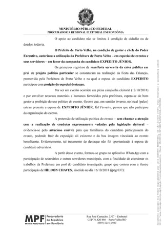 MINISTÉRIO PÚBLICO FEDERAL
PROCURADORIA REGIONAL ELEITORAL EM RONDÔNIA
O apoio ao candidato não se limitou à condição de cidadão ou de
doador, todavia.
O Prefeito de Porto Velho, na condição de gestor e chefe do Poder
Executivo, autorizou a utilização da Prefeitura de Porto Velho – em especial de eventos e
seus servidores – em favor da campanha do candidato EXPEDITO JÚNIOR.
Os primeiros registros da manifesta serventia da coisa pública em
prol de projeto político particular se constataram na realização da Festa das Crianças,
promovida pela Prefeitura de Porto Velho e na qual a esposa do candidato EXPEDITO
participou com posição de especial destaque.
Por ser um evento ocorrido em plena campanha eleitoral (12/10/2018)
e por envolver recursos materiais e humanos fornecidos pela prefeitura, espera-se do bom
gestor a proibição do uso político do evento. Ocorre que, em sentido inverso, no local (palco)
esteve presente a esposa de EXPEDITO JÚNIOR, Val Ferreira, pessoa que não participou
da organização do evento.
A pretensão de utilização política do evento – sem chamar a atenção
com a realização de condutas expressamente vedadas pela legislação eleitoral –
evidencia-se pelo astucioso convite para que familiares do candidato participassem do
evento, podendo fruir da exposição ali existente e da boa imagem vinculada ao evento
beneficente. Evidentemente, tal tratamento de destaque não foi oportunizado à esposa do
candidato adversário.
A partir desse evento, formou-se grupo no aplicativo WhatsApp com a
participação de secretários e outros servidores municipais, com a finalidade de coordenar os
trabalhos da Prefeitura em prol do candidato investigado, grupo que contou com a ilustre
participação de HILDON CHAVES, inserido no dia 16/10/2018 (jpeg 037):
Rua José Camacho, 3307 – Embratel
CEP 76.820-886 – Porto Velho/RO
(069) 3216-0500
DocumentoassinadoviaTokendigitalmenteporLUIZGUSTAVOMANTOVANI,em18/12/201814:46.Paraverificaraassinaturaacesse
http://www.transparencia.mpf.mp.br/validacaodocumento.Chave3548FC19.9976B8F6.BF4F136A.2CD0DFAD
 