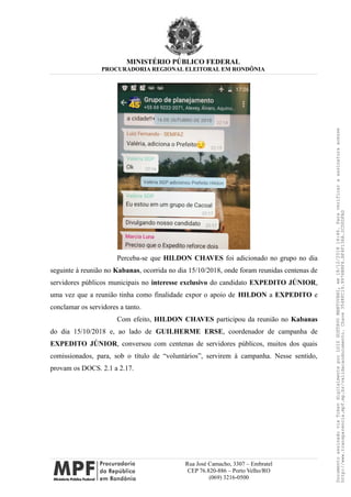 MINISTÉRIO PÚBLICO FEDERAL
PROCURADORIA REGIONAL ELEITORAL EM RONDÔNIA
Perceba-se que HILDON CHAVES foi adicionado no grupo no dia
seguinte à reunião no Kabanas, ocorrida no dia 15/10/2018, onde foram reunidas centenas de
servidores públicos municipais no interesse exclusivo do candidato EXPEDITO JÚNIOR,
uma vez que a reunião tinha como finalidade expor o apoio de HILDON a EXPEDITO e
conclamar os servidores a tanto.
Com efeito, HILDON CHAVES participou da reunião no Kabanas
do dia 15/10/2018 e, ao lado de GUILHERME ERSE, coordenador de campanha de
EXPEDITO JÚNIOR, conversou com centenas de servidores públicos, muitos dos quais
comissionados, para, sob o título de “voluntários”, servirem à campanha. Nesse sentido,
provam os DOCS. 2.1 a 2.17.
Rua José Camacho, 3307 – Embratel
CEP 76.820-886 – Porto Velho/RO
(069) 3216-0500
DocumentoassinadoviaTokendigitalmenteporLUIZGUSTAVOMANTOVANI,em18/12/201814:46.Paraverificaraassinaturaacesse
http://www.transparencia.mpf.mp.br/validacaodocumento.Chave3548FC19.9976B8F6.BF4F136A.2CD0DFAD
 