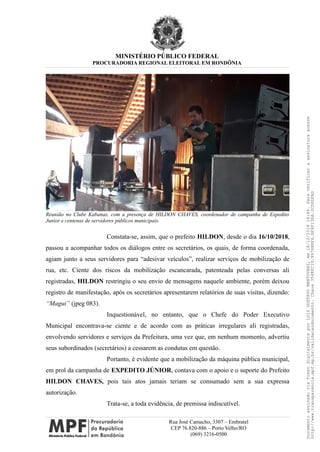 MINISTÉRIO PÚBLICO FEDERAL
PROCURADORIA REGIONAL ELEITORAL EM RONDÔNIA
Reunião no Clube Kabanas, com a presença de HILDON CHAVES, coordenador de campanha de Expedito
Junior e centenas de servidores públicos municipais.
Constata-se, assim, que o prefeito HILDON, desde o dia 16/10/2018,
passou a acompanhar todos os diálogos entre os secretários, os quais, de forma coordenada,
agiam junto a seus servidores para “adesivar veículos”, realizar serviços de mobilização de
rua, etc. Ciente dos riscos da mobilização escancarada, patenteada pelas conversas ali
registradas, HILDON restringiu o seu envio de mensagens naquele ambiente, porém deixou
registro de manifestação, após os secretários apresentarem relatórios de suas visitas, dizendo:
“Magui” (jpeg 083).
Inquestionável, no entanto, que o Chefe do Poder Executivo
Municipal encontrava-se ciente e de acordo com as práticas irregulares ali registradas,
envolvendo servidores e serviços da Prefeitura, uma vez que, em nenhum momento, advertiu
seus subordinados (secretários) a cessarem as condutas em questão.
Portanto, é evidente que a mobilização da máquina pública municipal,
em prol da campanha de EXPEDITO JÚNIOR, contava com o apoio e o suporte do Prefeito
HILDON CHAVES, pois tais atos jamais teriam se consumado sem a sua expressa
autorização.
Trata-se, a toda evidência, de premissa indiscutível.
Rua José Camacho, 3307 – Embratel
CEP 76.820-886 – Porto Velho/RO
(069) 3216-0500
DocumentoassinadoviaTokendigitalmenteporLUIZGUSTAVOMANTOVANI,em18/12/201814:46.Paraverificaraassinaturaacesse
http://www.transparencia.mpf.mp.br/validacaodocumento.Chave3548FC19.9976B8F6.BF4F136A.2CD0DFAD
 