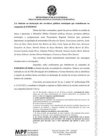 MINISTÉRIO PÚBLICO FEDERAL
PROCURADORIA REGIONAL ELEITORAL EM RONDÔNIA
2.4. Omissão na declaração dos servidores públicos municipais que trabalharam na
campanha de EXPEDITO
Diante dos fatos constatados a partir das provas obtidas na medida de
busca e apreensão, o Ministério Público Eleitoral notificou diversos servidores públicos
municipais a comparecerem nesta Procuradoria Regional Eleitoral para prestarem
depoimento, na qualidade de testemunhas (Dorileia dos Santos, Luiza Izaura Andriolo, Irade
Alves da Silva, Emily Karem Paz Ribeiro da Silva, Carla Tajala da Silva Lino, Deivisson
Gonçalves de Souza, Daniele Daiane de Souza Bandeira, Sefra Maria Barros da Silva,
Luciana Luzmila Araújo Reyes, Aldadina Pinheiro Miranda, Semayra Gomes Moret, Malcom
de Souza Johnson, Jucimar Moraes Rodrigues e Francisca Vanusa Silva Soares).
Tais servidores foram nominalmente mencionados nas mensagens
trocadas entre os investigados.
Inquiridos, todos confirmaram que trabalhavam na campanha de
EXPEDITO JÚNIOR no horário da tarde, na condição de voluntários. Todavia, em consulta
realizada no site do TSE (Divulgação de Candidaturas e Contas Eleitorais), não se identificou
o registro de nenhum desses servidores na declaração de receitas de serviços estimáveis em
dinheiro do candidato.
Com efeito, nos termos do art. 56, inc. I, alínea “d”, da Resolução TSE
n. 23.553/2017, o candidato é obrigado a registrar os dados relativos às receitas estimáveis de
sua campanha eleitoral. Cite-se:
Art. 56. Ressalvado o disposto no art. 65 desta resolução, a prestação de contas,
ainda que não haja movimentação de recursos financeiros ou estimáveis em
dinheiro, deve ser composta, cumulativamente:
I – pelas seguintes informações:
a) qualificação do candidato, dos responsáveis pela administração de recursos e do
profissional habilitado em contabilidade;
b) recibos eleitorais emitidos;
c) recursos arrecadados, com a identificação das doações recebidas, financeiras ou
estimáveis em dinheiro, e daqueles oriundos da comercialização de bens e/ou
serviços e da promoção de eventos;
d) receitas estimáveis em dinheiro, com a descrição:
1. do bem recebido, da quantidade, do valor unitário e da avaliação pelos preços
praticados no mercado, com a identificação da fonte de avaliação;
2. do serviço prestado, da avaliação realizada em conformidade com os preços
habitualmente praticados pelo prestador, sem prejuízo da apuração dos preços
praticados pelo mercado, caso o valor informado seja inferior a estes; (grifo
nosso)
Rua José Camacho, 3307 – Embratel
CEP 76.820-886 – Porto Velho/RO
(069) 3216-0500
DocumentoassinadoviaTokendigitalmenteporLUIZGUSTAVOMANTOVANI,em18/12/201814:46.Paraverificaraassinaturaacesse
http://www.transparencia.mpf.mp.br/validacaodocumento.Chave3548FC19.9976B8F6.BF4F136A.2CD0DFAD
 