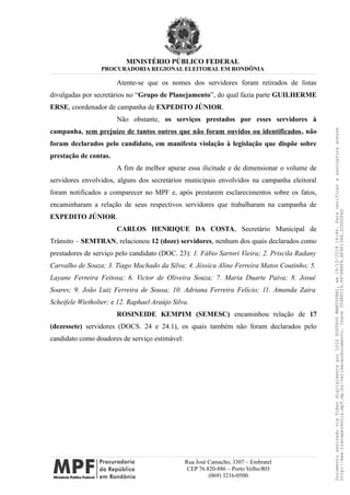 MINISTÉRIO PÚBLICO FEDERAL
PROCURADORIA REGIONAL ELEITORAL EM RONDÔNIA
Atente-se que os nomes dos servidores foram retirados de listas
divulgadas por secretários no “Grupo de Planejamento”, do qual fazia parte GUILHERME
ERSE, coordenador de campanha de EXPEDITO JÚNIOR.
Não obstante, os serviços prestados por esses servidores à
campanha, sem prejuízo de tantos outros que não foram ouvidos ou identificados, não
foram declarados pelo candidato, em manifesta violação à legislação que dispõe sobre
prestação de contas.
A fim de melhor apurar essa ilicitude e de dimensionar o volume de
servidores envolvidos, alguns dos secretários municipais envolvidos na campanha eleitoral
foram notificados a comparecer no MPF e, após prestarem esclarecimentos sobre os fatos,
encaminharam a relação de seus respectivos servidores que trabalharam na campanha de
EXPEDITO JÚNIOR.
CARLOS HENRIQUE DA COSTA, Secretário Municipal de
Trânsito – SEMTRAN, relacionou 12 (doze) servidores, nenhum dos quais declarados como
prestadores de serviço pelo candidato (DOC. 23): 1. Fábio Sartori Vieira; 2. Priscila Radany
Carvalho de Souza; 3. Tiago Machado da Silva; 4. Jéssica Aline Ferreira Matos Coutinho; 5.
Layane Ferreira Feitosa; 6. Victor de Oliveira Souza; 7. Maria Duarte Paiva; 8. Josué
Soares; 9. João Luiz Ferreira de Sousa; 10. Adriana Ferreira Felício; 11. Amanda Zaira
Scheifele Wietholter; e 12. Raphael Araújo Silva.
ROSINEIDE KEMPIM (SEMESC) encaminhou relação de 17
(dezessete) servidores (DOCS. 24 e 24.1), os quais também não foram declarados pelo
candidato como doadores de serviço estimável:
Rua José Camacho, 3307 – Embratel
CEP 76.820-886 – Porto Velho/RO
(069) 3216-0500
DocumentoassinadoviaTokendigitalmenteporLUIZGUSTAVOMANTOVANI,em18/12/201814:46.Paraverificaraassinaturaacesse
http://www.transparencia.mpf.mp.br/validacaodocumento.Chave3548FC19.9976B8F6.BF4F136A.2CD0DFAD
 