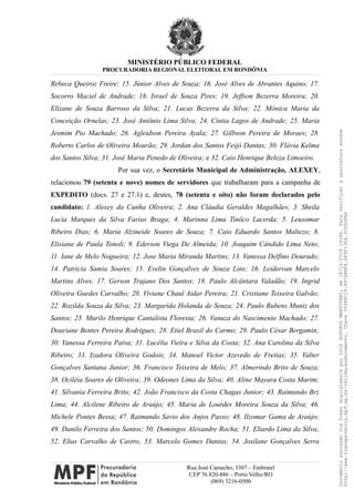 MINISTÉRIO PÚBLICO FEDERAL
PROCURADORIA REGIONAL ELEITORAL EM RONDÔNIA
Rebeca Queiroz Freire; 15. Júnior Alves de Souza; 16. José Alves de Abrantes Aquino; 17.
Socorro Maciel de Andrade; 18. Israel de Souza Pires; 19. Jeffson Bezerra Moreira; 20.
Elizane de Souza Barroso da Silva; 21. Lucas Bezerra da Silva; 22. Mônica Maria da
Conceição Ornelas; 23. José Antônio Lima Silva; 24. Cíntia Lagos de Andrade; 25. Maria
Jesmim Pio Machado; 26. Agleidson Pereira Ayala; 27. Gilbson Pereira de Moraes; 28.
Roberto Carlos de Oliveira Mourão; 29. Jordan dos Santos Feijó Dantas; 30. Flávia Kelma
dos Santos Silva; 31. José Maria Penedo de Oliveira; e 32. Caio Henrique Beleza Limoeiro.
Por sua vez, o Secretário Municipal de Administração, ALEXEY,
relacionou 79 (setenta e nove) nomes de servidores que trabalharam para a campanha de
EXPEDITO (docs. 27 e 27.1) e, destes, 78 (setenta e oito) não foram declarados pelo
candidato: 1. Alexey da Cunha Oliveira; 2. Ana Cláudia Geraldes Magalhães; 3. Sheila
Lucia Marques da Silva Farias Braga; 4. Marinna Lima Tinôco Lacerda; 5. Leusomar
Ribeiro Dias; 6. Maria Alzineide Soares de Souza; 7. Caio Eduardo Santos Maltezo; 8.
Elisiane de Paula Tonoli; 9. Ederson Viega De Almeida; 10. Joaquim Cândido Lima Neto;
11. Iane de Melo Nogueira; 12. Jose Maria Miranda Martins; 13. Vanessa Delfino Dourado;
14. Patrícia Samia Soares; 15. Evelin Gonçalves de Souza Lins; 16. Leidervan Marcelo
Martins Alves; 17. Gerson Trajano Dos Santos; 18. Paulo Alcântara Valadão; 19. Ingrid
Oliveira Guedes Carvalho; 20. Viviane Chaul Aidar Pereira; 21. Cristiane Teixeira Galvão;
22. Rozilda Souza da Silva; 23. Margarida Holanda de Souza; 24. Paulo Rubens Muniz dos
Santos; 25. Murilo Henrique Cantalista Floresta; 26. Vanuza do Nascimento Machado; 27.
Doariane Bentes Pereira Rodrigues; 28. Etiel Brasil do Carmo; 29. Paulo César Bergamin;
30. Vanessa Ferreira Paiva; 31. Lucélia Vieira e Silva da Costa; 32. Ana Carolina da Silva
Ribeiro; 33. Izadora Oliveira Godois; 34. Manoel Victor Azevedo de Freitas; 35. Valter
Gonçalves Santana Junior; 36. Francisco Teixeira de Melo; 37. Almerindo Brito de Souza;
38. Ociléia Soares de Oliveira; 39. Odeones Lima da Silva; 40. Aline Mayara Costa Marim;
41. Silvania Ferreira Brito; 42. João Francisco da Costa Chagas Junior; 43. Raimundo Brz
Lima; 44. Alcilene Ribeiro de Araújo; 45. Maria de Lourdes Moreira Souza da Silva; 46.
Michele Pontes Bessa; 47. Raimundo Savio dos Anjos Passo; 48. Ilzomar Gama de Araújo;
49. Danilo Ferreira dos Santos; 50. Domingos Alexandre Rocha; 51. Eliardo Lima da Silva;
52. Elias Carvalho de Castro; 53. Marcelo Gomes Dantas; 54. Josilane Gonçalves Serra
Rua José Camacho, 3307 – Embratel
CEP 76.820-886 – Porto Velho/RO
(069) 3216-0500
DocumentoassinadoviaTokendigitalmenteporLUIZGUSTAVOMANTOVANI,em18/12/201814:46.Paraverificaraassinaturaacesse
http://www.transparencia.mpf.mp.br/validacaodocumento.Chave3548FC19.9976B8F6.BF4F136A.2CD0DFAD
 