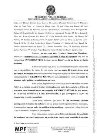 MINISTÉRIO PÚBLICO FEDERAL
PROCURADORIA REGIONAL ELEITORAL EM RONDÔNIA
Guzo; 55. Marcos Antonio Sousa Soares; 56. Larissa Dourado Fontenele; 57. Thaynara
Alves de Lima Pires; 58. Hanatrícia Gago Legal; 59. José Eliseu dos Santos; 60. José
Pereira dos Santos; 61. Reinaldo Melo do Lago Junior; 62. Luciana de Sousa Rodrigues; 63.
Daiane Di Souza Botelho de Morais; 64. Jeferson Andrade de Freitas; 65. Tyron Lopez da
Silva; 66. Bruna Ferreira dos Santos; 67. Perla Maria da Silva Santos; 68. Monica Gil
Passos; 69. Zenildo de Souza Santos; 70. Edclei Sandro Alves da Silva; 71. Liriane Lopes
Lima de Mello; 72. José Carlos Jorge Gomes Negreiros; 73. Margareth Lopes Legal; 74.
Daniela Cristina Brasil de Souza; 75. Claudio Fernandes Alves; 76. Francisca Cristina
Carmo Parentes; 77. Cristian Felipe Figueira Viana; 78. Clarissa Soares da Silva Dias.
Portanto, apenas entre estas 5 (cinco) Secretarias Municipais,
apurou-se a mobilização de 148 (cento e quarenta e oito) de servidores em prol da
campanha de EXPEDITO JÚNIOR, dos quais apenas 2 (dois) constaram da sua prestação
de contas!
Embora tal número seja, por si só, extremamente relevante e suficiente
para o desequilíbrio do pleito, deve-se reiterar que ao menos 20 (vinte) órgãos e/ou
Secretarias Municipais possuíam representantes integrando o grupo de ações coordenadas de
campanha em favor de EXPEDITO JÚNIOR, elevando, em inúmeras vezes, o potencial do
abuso de poder político e econômico ora narrado.
Frise-se que, segundo dados extraídos do site do Município de Porto
Velho8
, a prefeitura possui 23 (vinte e três) órgãos com status de Secretaria e, destes, há
prova nos autos do envolvimento na campanha de EXPEDITO JÚNIOR de, pelo menos,
17 (dezessete) Secretarias e 3 (três) Subsecretarias, o que corresponde a 73,9% da
estrutura do executivo municipal.
Além disso, estima-se que cerca de 700 (setecentas) pessoas
participaram da reunião no Kabana’s, em sua grande maioria agentes públicos municipais,
demonstrando o enorme poder de mobilização de servidores – e potenciais “cabos eleitorais
– que se encontrava à disposição da campanha.
Com efeito, restou comprovada a deliberada intenção do candidato
de manipular os valores declarados na prestação de contas, com a omissão de receitas
8 https://www.portovelho.ro.gov.br/#
Rua José Camacho, 3307 – Embratel
CEP 76.820-886 – Porto Velho/RO
(069) 3216-0500
DocumentoassinadoviaTokendigitalmenteporLUIZGUSTAVOMANTOVANI,em18/12/201814:46.Paraverificaraassinaturaacesse
http://www.transparencia.mpf.mp.br/validacaodocumento.Chave3548FC19.9976B8F6.BF4F136A.2CD0DFAD
 