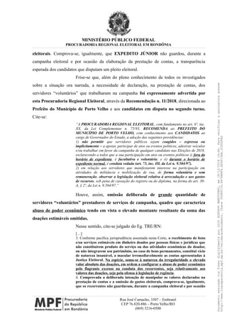 MINISTÉRIO PÚBLICO FEDERAL
PROCURADORIA REGIONAL ELEITORAL EM RONDÔNIA
eleitorais. Comprova-se, igualmente, que EXPEDITO JÚNIOR não guardou, durante a
campanha eleitoral e por ocasião da elaboração da prestação de contas, a transparência
esperada dos candidatos que disputam um pleito eleitoral.
Frise-se que, além do pleno conhecimento de todos os investigados
sobre a situação ora narrada, a necessidade de declaração, na prestação de contas, dos
servidores “voluntários” que trabalharam na campanha foi expressamente advertida por
esta Procuradoria Regional Eleitoral, através da Recomendação n. 11/2018, direcionada ao
Prefeito do Município de Porto Velho e aos candidatos em disputa no segundo turno.
Cite-se:
“A PROCURADORIA REGIONAL ELEITORAL, com fundamento no art. 6º, inc.
XX, da Lei Complementar n. 75/93, RECOMENDA ao PREFEITO DO
MUNICÍPIO DE PORTO VELHO, com conhecimento aos CANDIDATOS ao
cargo de Governador do Estado, a adoção das seguintes providências:
1) não permitir que servidores públicos sejam coagidos – expressa ou
implicitamente – a apoiar, participar de atos ou eventos políticos, adesivar veículos
e/ou trabalhar em favor da campanha de qualquer candidato nas Eleições de 2018,
esclarecendo a todos que a sua participação em atos ou eventos políticos i) fora do
horário de expediente, é facultativa e voluntária; e ii) durante o horário de
expediente normal, é conduta vedada (art. 73, inc. III, da Lei n. 9.504/97).
2) em relação aos servidores que manifestarem interesse na participação em
atividades de militância e mobilização de rua, de forma voluntária e sem
remuneração, observar a legislação eleitoral relativa à arrecadação e aos gastos
de recursos, sob pena de cassação do registro ou do diploma, na forma do art. 30-
A, § 2º, da Lei n. 9.504/97.”
Houve, assim, omissão deliberada de grande quantidade de
servidores “voluntários” prestadores de serviços de campanha, quadro que caracteriza
abuso de poder econômico tendo em vista o elevado montante resultante da soma das
doações estimáveis omitidas.
Nesse sentido, cite-se julgado do Eg. TRE/RN:
[…]
3. Conforme pacífica jurisprudência assentada nesta Corte, o recebimento de bens
e/ou serviços estimáveis em dinheiro doados por pessoas físicas e jurídicas que
não constituírem produto do serviço ou das atividades econômicas do doador,
ou não integrarem seu patrimônio, no caso de bens permanentes, constitui vício
de natureza insanável, a macular irremediavelmente as contas apresentadas à
Justiça Eleitoral. Na espécie, soma-se à natureza da irregularidade o elevado
valor absoluto das doações, em ordem a configurar o abuso de poder econômico
pelo flagrante excesso na conduta dos recorrentes, seja relativamente aos
valores das doações, seja pela ofensa à legislação de regência.
4. Comprovada a deliberada intenção de manipular os valores declarados na
prestação de contas e a omissão de gastos eleitorais, comprova-se, igualmente,
que os recorrentes não guardaram, durante a campanha eleitoral e por ocasião
Rua José Camacho, 3307 – Embratel
CEP 76.820-886 – Porto Velho/RO
(069) 3216-0500
DocumentoassinadoviaTokendigitalmenteporLUIZGUSTAVOMANTOVANI,em18/12/201814:46.Paraverificaraassinaturaacesse
http://www.transparencia.mpf.mp.br/validacaodocumento.Chave3548FC19.9976B8F6.BF4F136A.2CD0DFAD
 