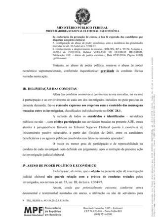 MINISTÉRIO PÚBLICO FEDERAL
PROCURADORIA REGIONAL ELEITORAL EM RONDÔNIA
da elaboração da prestação de contas, a boa fé esperada dos candidatos que
disputam um pleito eleitoral.
5. Configuração do abuso de poder econômico, com a incidência das penalidades
previstas no art. 30-A da Lei n. 9.504/97.
6. Conhecimento e desprovimento do recurso. (TRE/RN, RP n. 93554, Acórdão n.
662014 de 25/02/2014, Relator VERLANO DE QUEIROZ MEDEIROS,
Publicação: DJE – diário de justiça eletrônico, Data 07/03/2014, Página 02/03)
(grifo nosso)
Portanto, ao abuso de poder político, soma-se o abuso de poder
econômico supramencionado, conferindo inquestionável gravidade às condutas ilícitas
narradas nesta ação.
III. DELIMITAÇÃO DAS CONDUTAS
Além das condutas omissivas e comissivas acima narradas, no tocante
à participação e ao envolvimento de cada um dos investigados incluídos no polo passivo da
presente demanda, faz-se remissão expressa aos arquivos com o conteúdo das mensagens
trocadas entre os investigados, classificados individualmente no DOC 28.1.
A inclusão de todos os envolvidos e identificados – servidores
públicos ou não –, com efetiva participação nas atividades tratadas na presente AIJE, busca
atender à jurisprudência firmada no Tribunal Superior Eleitoral quanto à existência de
litisconsórcio passivo necessário, a partir das Eleições de 2016, entre os candidatos
beneficiários e os agentes públicos envolvidos nos fatos ou omissões apurados9
.
O maior ou menor grau de participação e de reprovabilidade na
conduta de cada investigado será definido em julgamento, após a instrução da presente ação
de investigação judicial eleitoral.
IV. ABUSO DE PODER POLÍTICO E ECONÔMICO
Esclareça-se, ab initio, que o objeto da presente ação de investigação
judicial eleitoral não guarda relação com a prática de condutas vedadas pelos
investigados, nos termos do art. 73, inc. III, da Lei n. 9.504/97.
Assim, ainda que potencialmente existente, conforme prova
documental e testemunhal acostadas em anexo, a utilização ou não de servidores para
9 TSE, RESPE n. 843-56.2012.6.13.0136.
Rua José Camacho, 3307 – Embratel
CEP 76.820-886 – Porto Velho/RO
(069) 3216-0500
DocumentoassinadoviaTokendigitalmenteporLUIZGUSTAVOMANTOVANI,em18/12/201814:46.Paraverificaraassinaturaacesse
http://www.transparencia.mpf.mp.br/validacaodocumento.Chave3548FC19.9976B8F6.BF4F136A.2CD0DFAD
 
