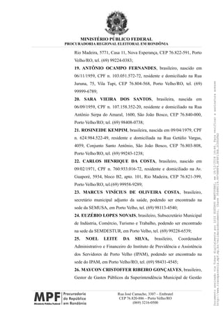 MINISTÉRIO PÚBLICO FEDERAL
PROCURADORIA REGIONAL ELEITORAL EM RONDÔNIA
Rio Madeira, 5771, Casa 11, Nova Esperança, CEP 76.822-591, Porto
Velho/RO, tel. (69) 99224-0383;
19. ANTÔNIO OCAMPO FERNANDES, brasileiro, nascido em
06/11/1959, CPF n. 103.051.572-72, residente e domiciliado na Rua
Juruna, 75, Vila Tupi, CEP 76.804-568, Porto Velho/RO, tel. (69)
99999-6789;
20. SARA VIEIRA DOS SANTOS, brasileira, nascida em
06/09/1959, CPF n. 107.158.352-20, residente e domiciliado na Rua
Antônio Serpa do Amaral, 1600, São João Bosco, CEP 76.840-000,
Porto Velho/RO; tel. (69) 98408-0738;
21. ROSINEIDE KEMPIM, brasileira, nascida em 09/04/1979, CPF
n. 624.984.522-49, residente e domiciliada na Rua Getúlio Vargas,
4059, Conjunto Santo Antônio, São João Bosco, CEP 76.803-808,
Porto Velho/RO, tel. (69) 99243-1238;
22. CARLOS HENRIQUE DA COSTA, brasileiro, nascido em
09/02/1971, CPF n. 760.933.016-72, residente e domiciliado na Av.
Guaporé, 5934, bloco B2, apto. 101, Rio Madeira, CEP 76.821-399,
Porto Velho/RO, tel.(69) 99958-9289;
23. MARCUS VINÍCIUS DE OLIVEIRA COSTA, brasileiro,
secretário municipal adjunto da saúde, podendo ser encontrado na
sede da SEMUSA, em Porto Velho, tel. (69) 98113-4540;
24. EUZÉBIO LOPES NOVAIS, brasileiro, Subsecretário Municipal
de Indústria, Comércio, Turismo e Trabalho, podendo ser encontrado
na sede da SEMDESTUR, em Porto Velho, tel. (69) 99228-6539;
25. NOEL LEITE DA SILVA, brasileiro, Coordenador
Administrativo e Financeiro do Instituto de Previdência e Assistência
dos Servidores de Porto Velho (IPAM), podendo ser encontrado na
sede do IPAM, em Porto Velho/RO, tel. (69) 98431-4545;
26. MAYCON CRISTOFFER RIBEIRO GONÇALVES, brasileiro,
Gestor de Gastos Públicos da Superintendência Municipal de Gestão
Rua José Camacho, 3307 – Embratel
CEP 76.820-886 – Porto Velho/RO
(069) 3216-0500
DocumentoassinadoviaTokendigitalmenteporLUIZGUSTAVOMANTOVANI,em18/12/201814:46.Paraverificaraassinaturaacesse
http://www.transparencia.mpf.mp.br/validacaodocumento.Chave3548FC19.9976B8F6.BF4F136A.2CD0DFAD
 